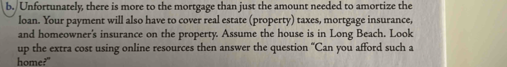 Unfortunately, there is more to the mortgage than just the amount needed to amortize the 
loan. Your payment will also have to cover real estate (property) taxes, mortgage insurance, 
and homeowner's insurance on the property. Assume the house is in Long Beach. Look 
up the extra cost using online resources then answer the question “Can you afford such a 
home?"