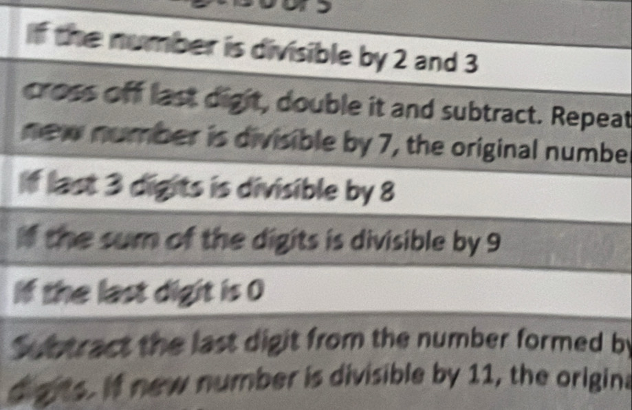 if the number is divisible by 2 and 3
cross off last digit, double it and subtract. Repeat 
new number is divisible by 7, the original number 
f last 3 digits is divisible by 8
if the sum of the digits is divisible by 9
If the last digit is 0
Subtract the last digit from the number formed by 
digrts. If new number is divisible by 11, the origina