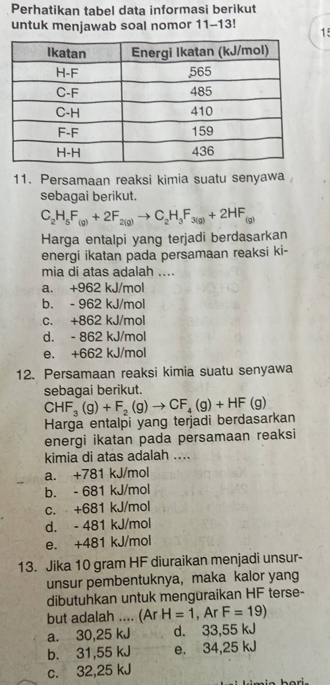 Perhatikan tabel data informasi berikut
untuk menjawab soal nomor 11-13!
15
11. Persamaan reaksi kimia suatu senyawa
sebagai berikut.
C_2H_5F_(g)+2F_2(g)to C_2H_3F_3(g)+2HF_(g)
Harga entalpi yang terjadi berdasarkan
energi ikatan pada persamaan reaksi ki-
mia di atas adalah ....
a. +962 kJ/mol
b. - 962 kJ/mol
c. +862 kJ/mol
d. - 862 kJ/mol
e. +662 kJ/mol
12. Persamaan reaksi kimia suatu senyawa
sebagai berikut.
CHF_3(g)+F_2(g)to CF_4(g)+HF(g)
Harga entalpi yang terjadi berdasarkan
energi ikatan pada persamaan reaksi
kimia di atas adalah ....
a. +781 kJ/mol
b. - 681 kJ/mol
c. +681 kJ/mol
d. - 481 kJ/mol
e. +481 kJ/mol
13. Jika 10 gram HF diuraikan menjadi unsur-
unsur pembentuknya, maka kalor yang
dibutuhkan untuk menguraikan HF terse-
but adalah .... (Ar H=1 , Ar F=19)
a. 30,25 kJ d. 33,55 kJ
b. 31,55 kJ e. 34,25 kJ
c. 32,25 kJ