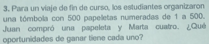 Para un viaje de fin de curso, los estudiantes organizaron 
una tómbola con 500 papeletas numeradas de 1 a 500. 
Juan compró una papeleta y Marta cuatro、 ¿Qué 
oportunidades de ganar tiene cada uno?