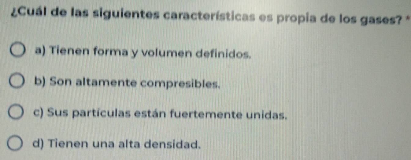 ¿Cuál de las siguientes características es propia de los gases? *
a) Tienen forma y volumen definidos.
b) Son altamente compresibles.
c) Sus partículas están fuertemente unidas.
d) Tienen una alta densidad.