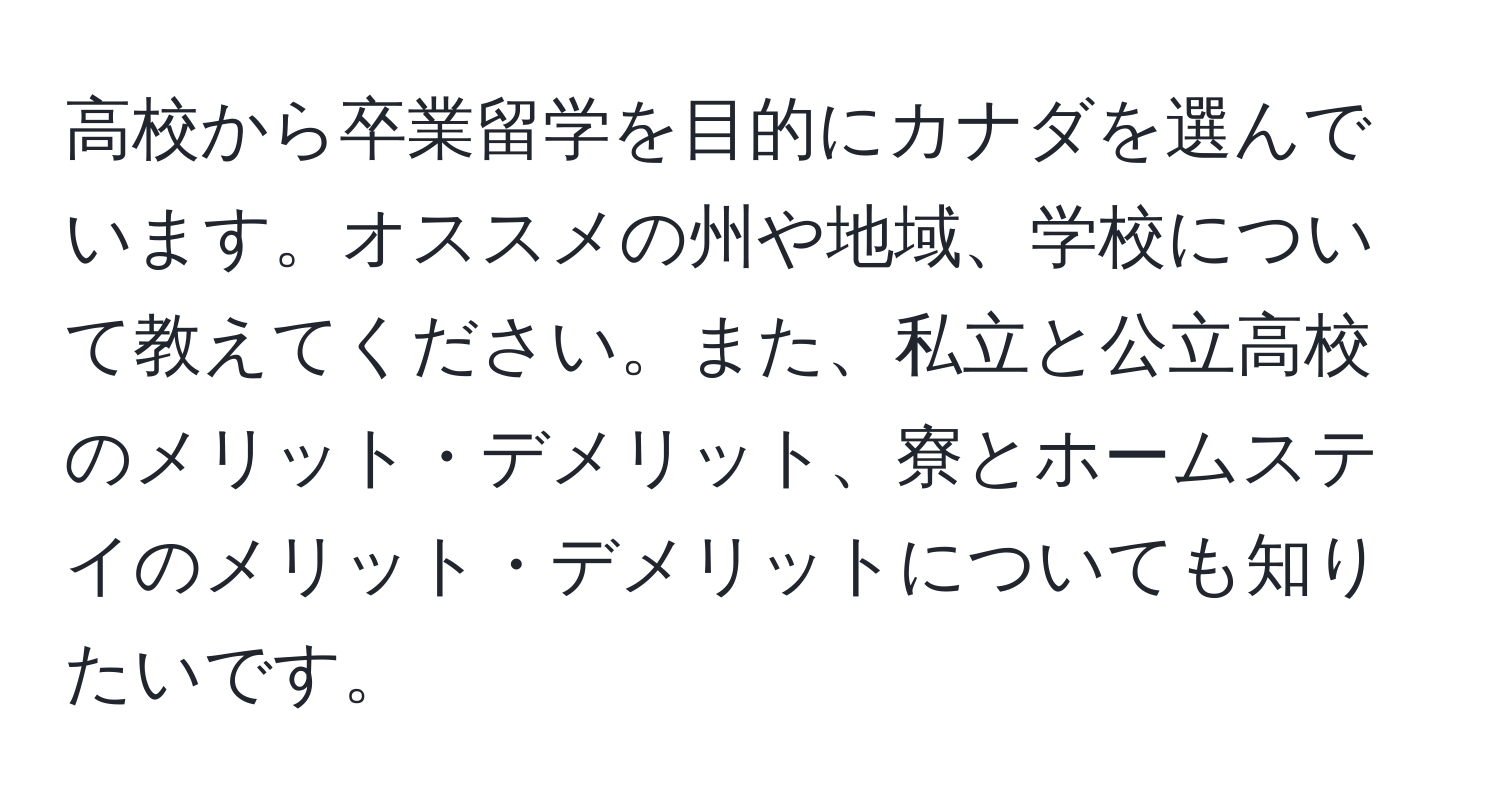 高校から卒業留学を目的にカナダを選んでいます。オススメの州や地域、学校について教えてください。また、私立と公立高校のメリット・デメリット、寮とホームステイのメリット・デメリットについても知りたいです。