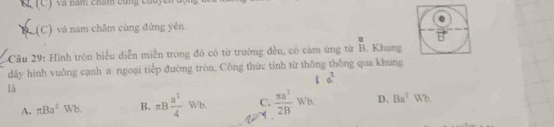 (C ) và năm chẩm cũng chủ
D (C) và nam châm cùng đứng yên.
Câu 29: Hình tròn biểu diễn miền trong đó có từ trường đều, có cảm ứng từ B. Khung
dây hình vuông cạnh a ngoại tiếp đường tròn. Công thức tính từ thông thông qua khung
là
A. π Ba^2Wb. B. π B a^2/4 Wb. C.  π a^2/2B Wb. D. Ba^2Wb