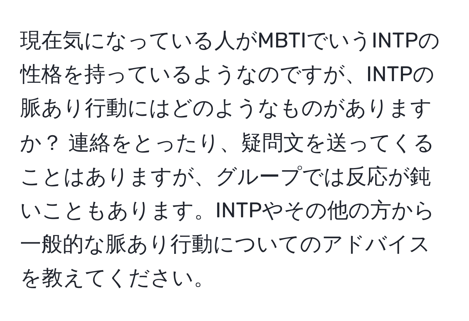 現在気になっている人がMBTIでいうINTPの性格を持っているようなのですが、INTPの脈あり行動にはどのようなものがありますか？ 連絡をとったり、疑問文を送ってくることはありますが、グループでは反応が鈍いこともあります。INTPやその他の方から一般的な脈あり行動についてのアドバイスを教えてください。