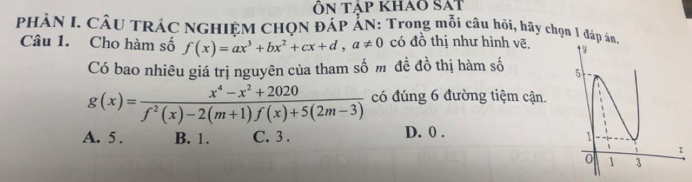 ÔN tảp khao SAT
PHẢN I. CÂU TRÁC NGHIỆM CHQN ĐÁP ẤN: Trong mỗi câu hỏi, hãy chọn 1 đáp án.
Câu 1. Cho hàm số f(x)=ax^3+bx^2+cx+d, a!= 0 có đồ thị như hình vẽ. 
Có bao nhiêu giá trị nguyên của tham số m đề đồ thị hàm số
g(x)= (x^4-x^2+2020)/f^2(x)-2(m+1)f(x)+5(2m-3)  có đúng 6 đường tiệm cận.
D. 0.
A. 5. B. 1. C. 3.