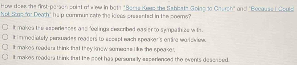 How does the first-person point of view in both "Some Keep the Sabbath Going to Church" and "Because I Could
Not Stop for Death" help communicate the ideas presented in the poems?
It makes the experiences and feelings described easier to sympathize with.
It immediately persuades readers to accept each speaker's entire worldview.
It makes readers think that they know someone like the speaker.
It makes readers think that the poet has personally experienced the events described.