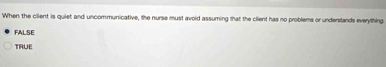 When the client is quiet and uncommunicative, the nurse must avoid assuming that the client has no problems or understands everything.
FALSE
TRUE