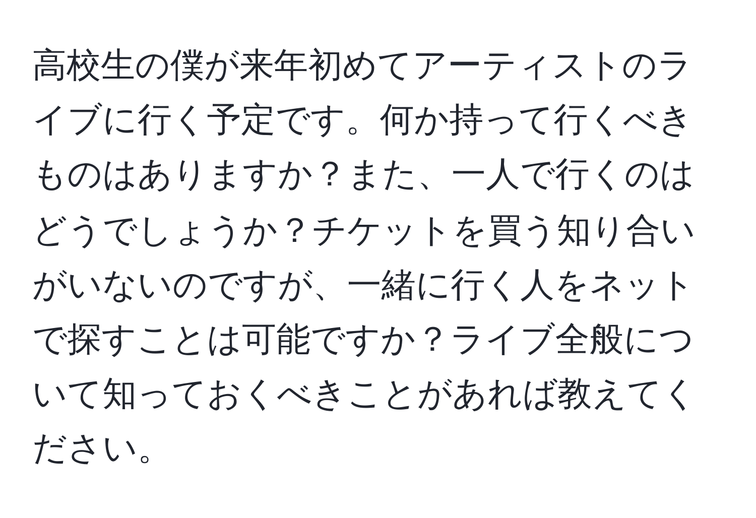 高校生の僕が来年初めてアーティストのライブに行く予定です。何か持って行くべきものはありますか？また、一人で行くのはどうでしょうか？チケットを買う知り合いがいないのですが、一緒に行く人をネットで探すことは可能ですか？ライブ全般について知っておくべきことがあれば教えてください。