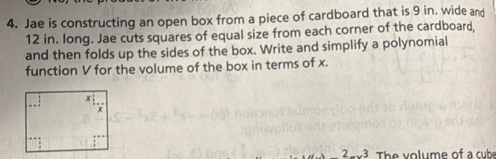 Jae is constructing an open box from a piece of cardboard that is 9 in. wide and
12 in. long. Jae cuts squares of equal size from each corner of the cardboard, 
and then folds up the sides of the box. Write and simplify a polynomial 
function V for the volume of the box in terms of x. 
2 3 The volume of a cube