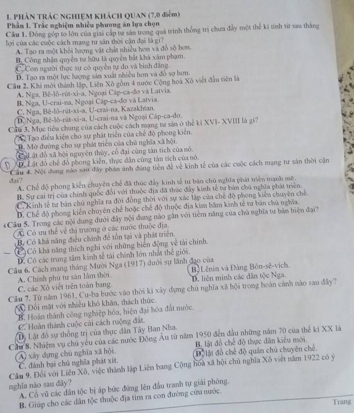 PHẢN TRÁC NGHIỆM KHÁCH QUAN (7,0 điểm)
Phần I. Trắc nghiệm nhiều phương án lựa chọn
Câu 1. Đóng góp to lớn của giai cấp tư sản trong quả trình thống trị chưa đây một thế kỉ tính từ sau thắng
lợi của các cuộc cách mạng tư sản thời cận đại là gi?
A. Tạo ra một khổi lượng vật chất nhiều hơn và đồ sộ hơn.
B. Công nhận quyền tư hữu là quyền bắt khả xâm phạm.
C. Con người thực sự có quyền tự do và binh đăng.
D. Tạo ra một lực lượng sản xuất nhiều hơn và đồ sợ hơn.
Cầu 2. Khi mới thành lập, Liên Xô gồm 4 nước Cộng hoà Xô viết đầu tiên là
A. Nga, Bê-lô-rút-xi-a, Ngoại Cáp-ca-dơ và Latvia.
B. Nga, U-crai-na, Ngoại Cáp-ca-dơ và Latvia.
C. Nga, Bê-lô-rût-xi-a, U-crai-na, Kazakhtan.
D.Nga, Bê-lô-rút-xi-a, U-crai-na và Ngoại Cáp-ca-dơ.
Cầu 3. Mục tiêu chung của cách cuộc cách mạng tư sản ở thể kỉ XVI- XVIII là gi?
Au Tạo điều kiện cho sự phát triển của chế độ phong kiến.
CB. Mở đường cho sự phát triển của chủ nghĩa xã hội.
CảL ật đồ xã hội nguyên thủy, cổ đại cùng tản tích của nó.
Dộ Lật đồ chế đổ phong kiến, thực dân cùng tản tích của nó.
Câu 4. Nội dung nào sau đây phản ánh đúng tiền đề về kinh tế của các cuộc cách mạng tư săn thời cận
dại?
A. Chế độ phong kiển chuyên chế đã thúc đẩy kinh tế tư bản chủ nghĩa phát triển mạnh mẽ.
B. Sự cai trị của chính quốc đổi với thuộc địa đã thúc đẩy kinh tế tư bản chủ nghĩa phát triển.
C. Kinh tế tư bản chủ nghĩa ra đời đồng thời với sự xác lập của chế độ phong kiển chuyên chế.
D. Chế độ phong kiến chuyên chế hoặc chế độ thuộc địa kim hãm kinh tế tư bản chủ nghĩa.
4Câu 5. Trong các nội dung dưới đây nội dung nảo gắn với tiểm năng của chủ nghĩa tư bản hiện đại?
A Có ưu thể về thị trường ở các nước thuộc địa.
B/ Có khả năng điều chính đề tồn tại và phát triển.
— (C)Có khả năng thích nghỉ với những biển động về tài chính.
D. Có các trung tâm kinh tế tải chính lớn nhất thể giới.
Câu 6. Cách mạng tháng Mười Nga (1917) dưới sự lãnh đạo của
A. Chính phủ tư sản lâm thời. Bộ Lênin và Đảng Bôn-sê-vích.
C. các Xô viết trên toàn bang. D. liên minh các dân tộc Nga.
Câu 7. Từ năm 1961, Cu-ba bước vào thời kì xây dựng chủ nghĩa xã hội trong hoàn cảnh nào sau đây?
A Đổi mặt với nhiều khó khăn, thách thức.
B. Hoàn thành công nghiệp hóa, hiện đại hóa đất nước.
C. Hoàn thành cuộc cải cách ruộng đất.
Dị Lật đồ sự thống trị của thực dân Tây Ban Nha.
Cầu 8. Nhiệm vụ chủ yếu của các nước Đông Âu từ năm 1950 đến đầu những năm 70 của thế kỉ XX là
A) xãy dựng chủ nghĩa xã hội. B. lật đỗ chế độ thực dân kiểu mới.
C. đánh bại chủ nghĩa phát xít. Độ lật đổ chế độ quân chủ chuyên chế.
Câu 9. Đối với Liên Xô, việc thành lập Liên bang Cộng hoà xã hội chủ nghĩa Xô viết năm 1922 có ý
nghĩa nào sau đây?
A. Cổ vũ các dân tộc bị áp bức đứng lên đầu tranh tự giải phóng.
B. Giúp cho các dân tộc thuộc địa tim ra con đường cứu nước.
Trang