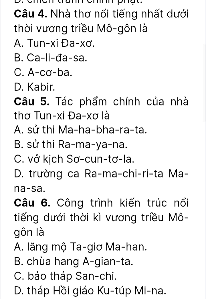 phạt.
Câu 4. Nhà thơ nổi tiếng nhất dưới
thời vương triều Mô-gôn là
A. Tun-xi Đa-xơ.
B. Ca-li-đa-sa.
C. A-cơ-ba.
D. Kabir.
Câu 5. Tác phẩm chính của nhà
thơ Tun-xi Đa-xơ là
A. sử thi Ma-ha-bha-ra-ta.
B. sử thi Ra-ma-ya-na.
C. vở kịch Sơ-cun-tơ-la.
D. trường ca Ra-ma-chi-ri-ta Ma-
na-sa.
Câu 6. Công trình kiến trúc nổi
tiếng dưới thời kì vương triều Mô-
gôn là
A. lăng mộ Ta-giơ Ma-han.
B. chùa hang A-gian-ta.
C. bảo tháp San-chi.
D. tháp Hồi giáo Ku-túp Mi-na.