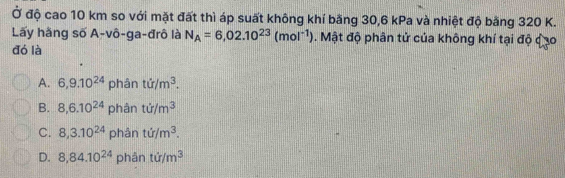 Ở độ cao 10 km so với mặt đất thì áp suất không khí bằng 30, 6 kPa và nhiệt độ bằng 320 K.
Lãy hãng số A-vô-ga-đrô là N_A=6,02.10^(23)(mol^(-1)). Mật độ phân tử của không khí tại độ dạo
đó là
A. 6,9.10^(24) phân tir/m^3.
B. 8,6.10^(24) phân ti/m^3
C. 8,3.10^(24) phân ti/m^3.
D. 8,84.10^(24) phân ti/m^3