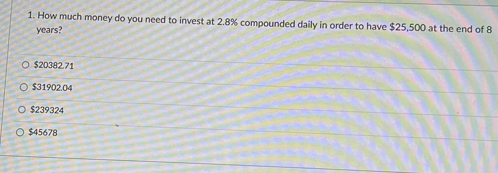 How much money do you need to invest at 2.8% compounded daily in order to have $25,500 at the end of 8
years?
$20382.71
$31902.04
$239324
$45678