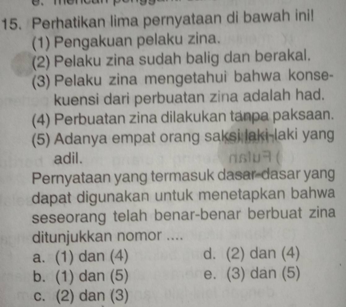 Perhatikan lima pernyataan di bawah ini!
(1) Pengakuan pelaku zina.
(2) Pelaku zina sudah balig dan berakal.
(3) Pelaku zina mengetahui bahwa konse-
kuensi dari perbuatan zina adalah had.
(4) Perbuatan zina dilakukan tanpa paksaan.
(5) Adanya empat orang saksi laki-laki yang
adil.
Pernyataan yang termasuk dasar-dasar yang
dapat digunakan untuk menetapkan bahwa
seseorang telah benar-benar berbuat zina
ditunjukkan nomor ....
a. (1) dan (4) d. (2) dan (4)
b. (1) dan (5) e. (3) dan (5)
c. (2) dan (3)