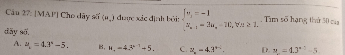 [MAP] Cho dãy : shat O(u_n) được xác định bởi: beginarrayl u_1=-1 u_n+1=3u_n+10,forall n≥ 1.endarray.. Tìm số hạng thứ 50 của
dãy số.
A. u_n=4.3''-5.
B. u_n=4.3^(n-1)+5. C. u_n=4.3^(n-1). u_n=4.3^(n-1)-5. 
D.