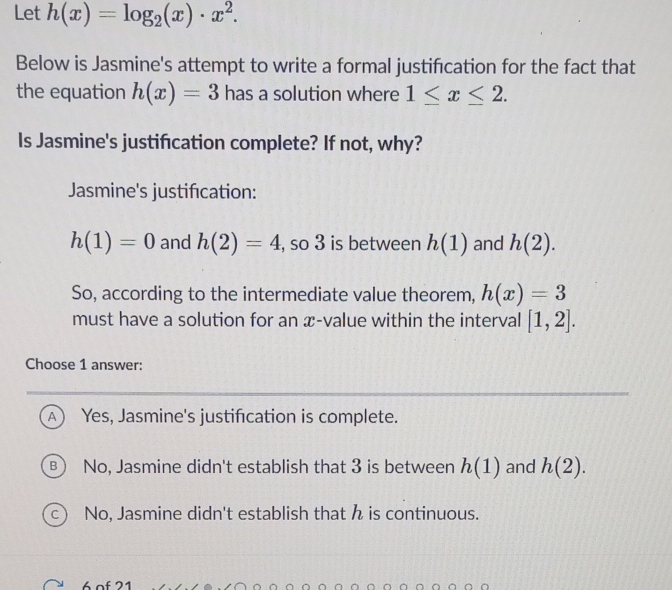 Let h(x)=log _2(x)· x^2. 
Below is Jasmine's attempt to write a formal justification for the fact that
the equation h(x)=3 has a solution where 1≤ x≤ 2. 
Is Jasmine's justifcation complete? If not, why?
Jasmine's justification:
h(1)=0 and h(2)=4 , so 3 is between h(1) and h(2). 
So, according to the intermediate value theorem, h(x)=3
must have a solution for an æ-value within the interval [1,2]. 
Choose 1 answer:
A) Yes, Jasmine's justification is complete.
No, Jasmine didn't establish that 3 is between h(1) and h(2).
c) No, Jasmine didn't establish that h is continuous.
6 of 21