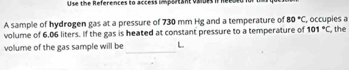 Use the References to access important values if needed for ti 
A sample of hydrogen gas at a pressure of 730 mm Hg and a temperature of 80°C , occupies a 
volume of 6.06 liters. If the gas is heated at constant pressure to a temperature of 101°C , the 
volume of the gas sample will be _L.