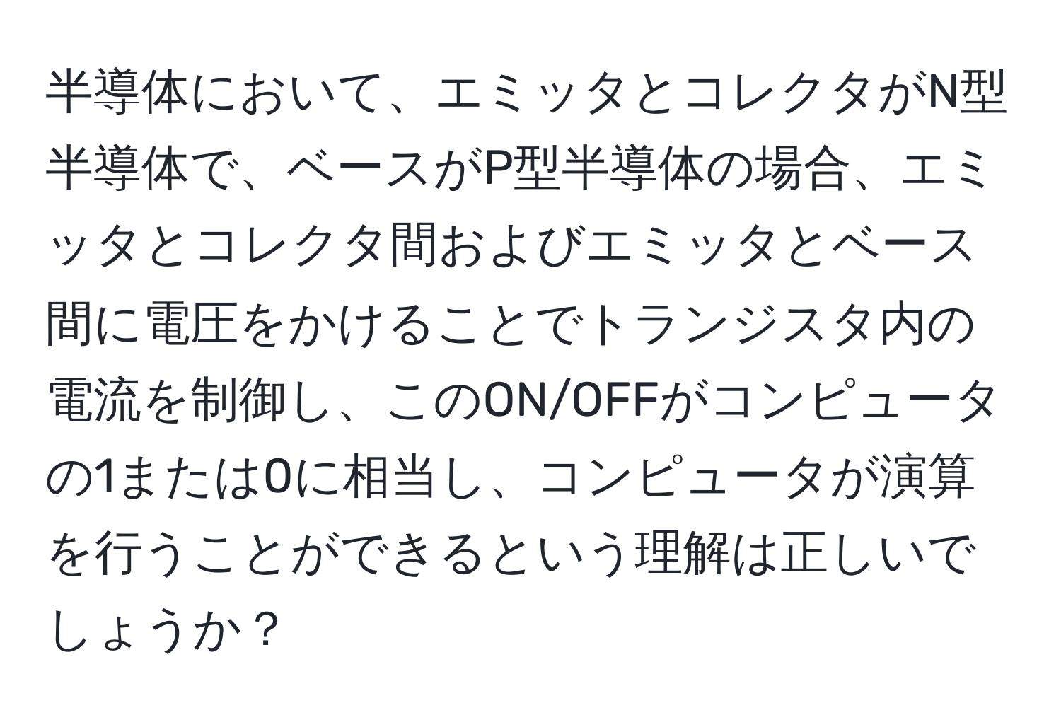 半導体において、エミッタとコレクタがN型半導体で、ベースがP型半導体の場合、エミッタとコレクタ間およびエミッタとベース間に電圧をかけることでトランジスタ内の電流を制御し、このON/OFFがコンピュータの1または0に相当し、コンピュータが演算を行うことができるという理解は正しいでしょうか？