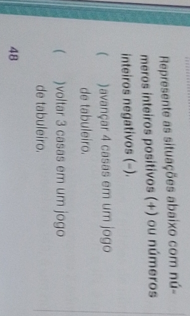 Represente as situações abaixo com nú- 
meros inteiros positivos (+) ou números 
inteiros negativos (-). 
)avançar 4 casas em um jogo 
de tabuleiro. 
 )voltar 3 casas em um jogo 
de tabuleiro. 
48