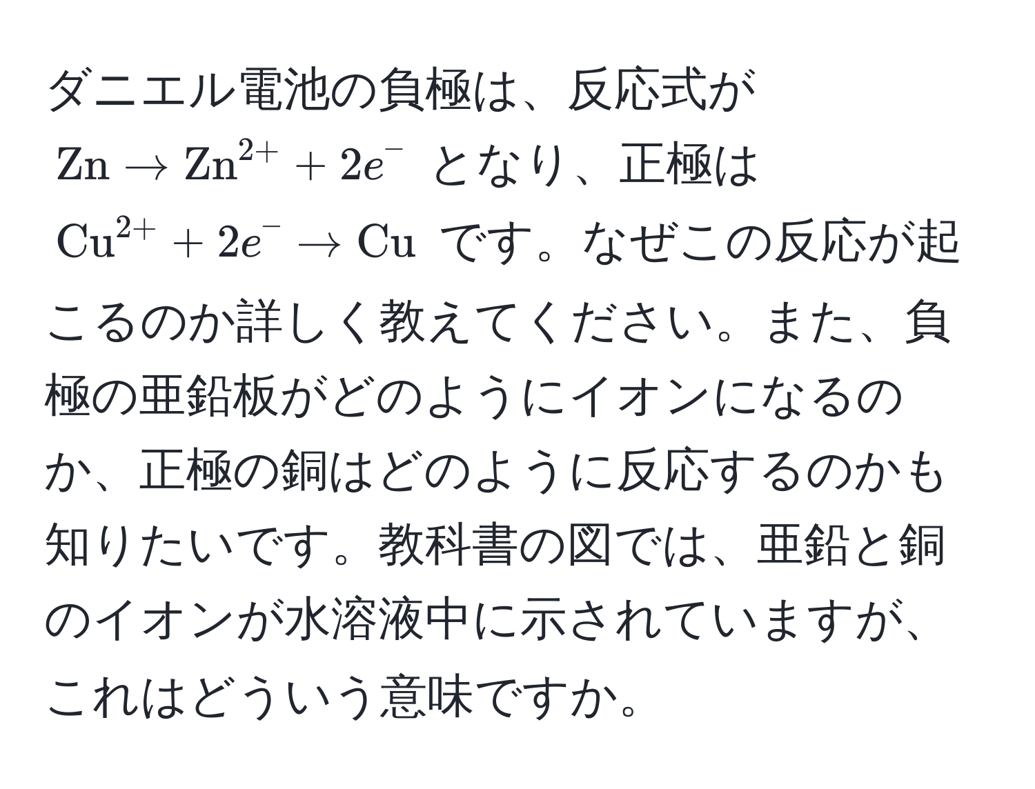 ダニエル電池の負極は、反応式が $ Zn arrow (Zn)^(2+) + 2e^(- $ となり、正極は $ (Cu)^(2+) + 2e^- arrow Cu) $ です。なぜこの反応が起こるのか詳しく教えてください。また、負極の亜鉛板がどのようにイオンになるのか、正極の銅はどのように反応するのかも知りたいです。教科書の図では、亜鉛と銅のイオンが水溶液中に示されていますが、これはどういう意味ですか。