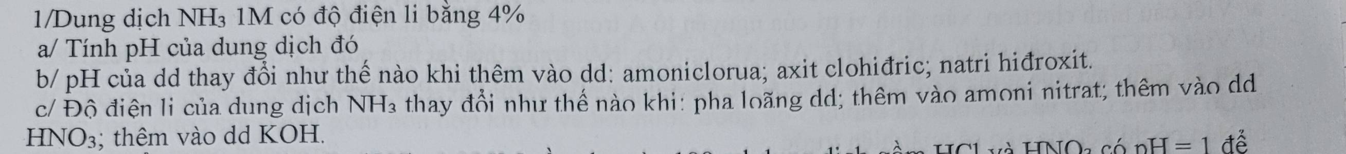 1/Dung dịch NH₃ 1M có độ điện li bằng 4%
a/ Tính pH của dung dịch đó 
b/ pH của dd thay đổi như thế nào khi thêm vào dd: amoniclorua; axit clohiđric; natri hiđroxit. 
c/ Độ điện li của dung dịch NH_3 thay đổi như thể nào khi: pha loãng dd; thêm vào amoni nitrat; thêm vào dd
HNO_3; thêm vào dd KOH. để 
HCL và HNOa có nH=1