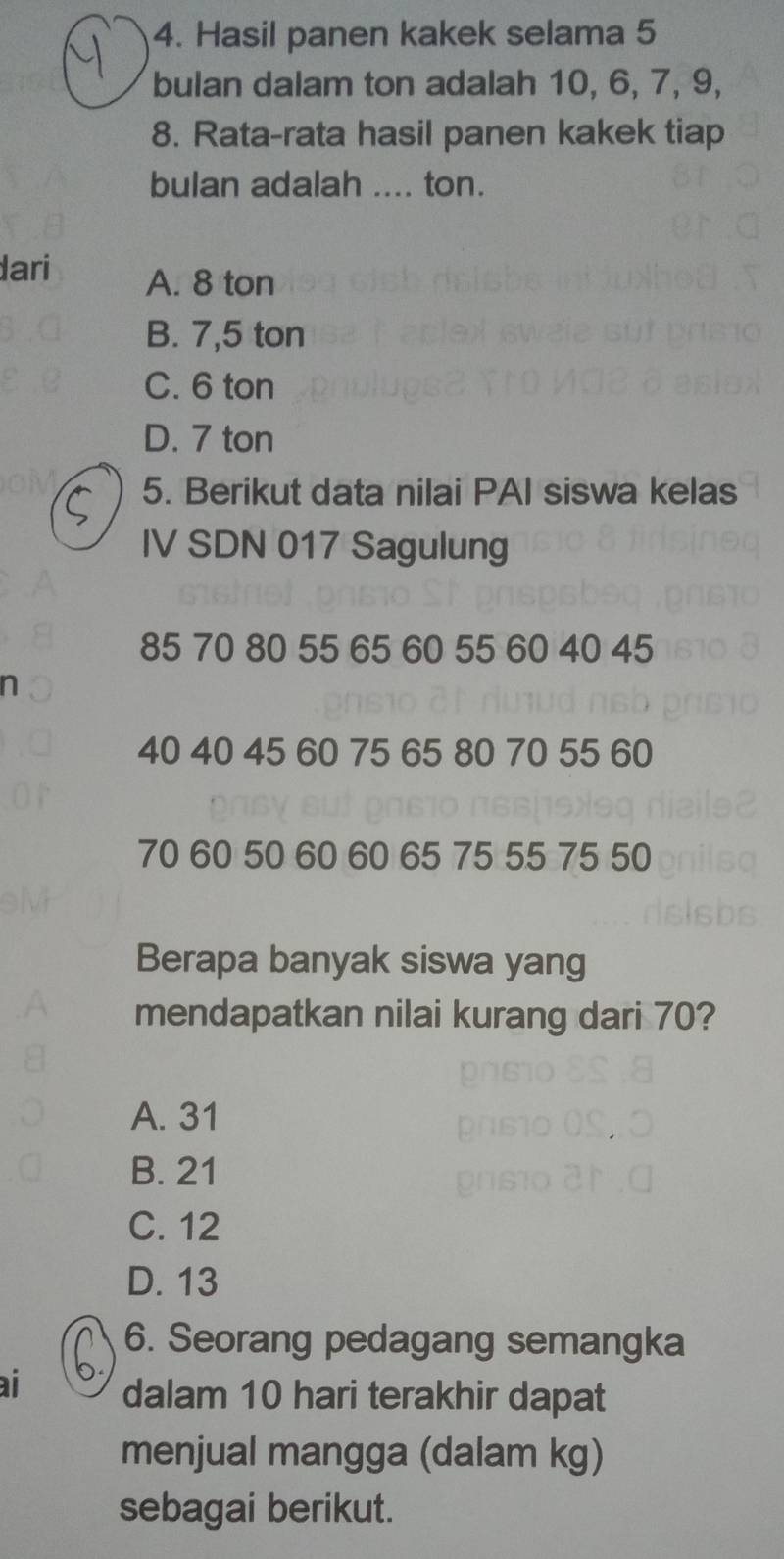 Hasil panen kakek selama 5
bulan dalam ton adalah 10, 6, 7, 9,
8. Rata-rata hasil panen kakek tiap
bulan adalah .... ton.
dari A. 8 ton
B. 7,5 ton
C. 6 ton
D. 7 ton
5. Berikut data nilai PAI siswa kelas
IV SDN 017 Sagulung
85 70 80 55 65 60 55 60 40 45
n
40 40 45 60 75 65 80 70 55 60
70 60 50 60 60 65 75 55 75 50
Berapa banyak siswa yang
mendapatkan nilai kurang dari 70?
A. 31
pr610
B. 21
grsto
C. 12
D. 13
6. Seorang pedagang semangka
ai dalam 10 hari terakhir dapat
menjual mangga (dalam kg)
sebagai berikut.