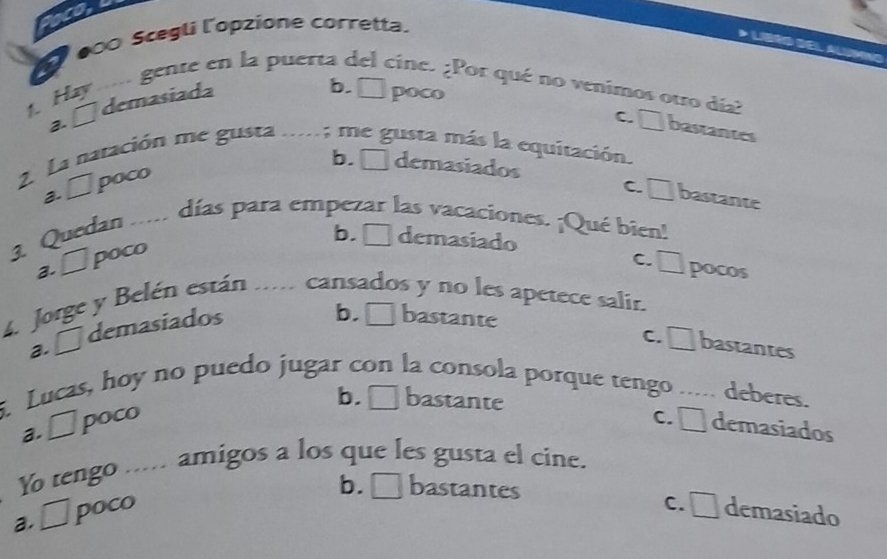 a
Ở 000 Scegli l'opzione corretta.
Hay ... gente en la puerta del cine. ¿Por qué no venimos otro día?
demasiada
b. □ poco
2.
c. □ bastantes
2. La natación me gusta .....; me gusta más la equitación.
b. □ demasiados
a. □ poco
c. □ bastante
3. Quedan ..... días para empezar las vacaciones. ¡Qué bien!
2. □ poco
b. □ demasiado
c. □ pocos
4. Jorge y Belén están .. cansados y no les apetece salir.
a. □ demasiados
b. bastante
c. □ bastantes
5. Lucas, hoy no puedo jugar con la consola porque tengo ..... deberes.
b. □ bastante
a. □ poco c. □ demasiados
Y tengo ..... amigos a los que les gusta el cine.
b. □ bastantes
a. □ poco c. □ demasiado