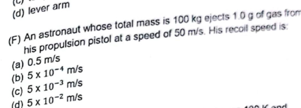 (d) lever arm (C)
(F) An astronaut whose total mass is 100 kg ejects 1.0 g of gas fro
his propulsion pistol at a speed of 50 m/s. His recoil speed is:
(a) 0.5 m/s
(b) 5* 10^(-4)m/s
(c) 5* 10^(-3)m/s
(d) 5* 10^(-2)m/s