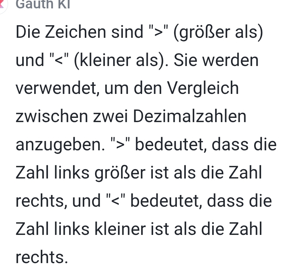 Gauth KI 
Die Zeichen sind "" (größer als) 
und "<" (kleiner als). Sie werden 
verwendet, um den Vergleich 
zwischen zwei Dezimalzahlen 
anzugeben. "" bedeutet, dass die 
Zahl links größer ist als die Zahl 
rechts, und "<" bedeutet, dass die 
Zahl links kleiner ist als die Zahl 
rechts.