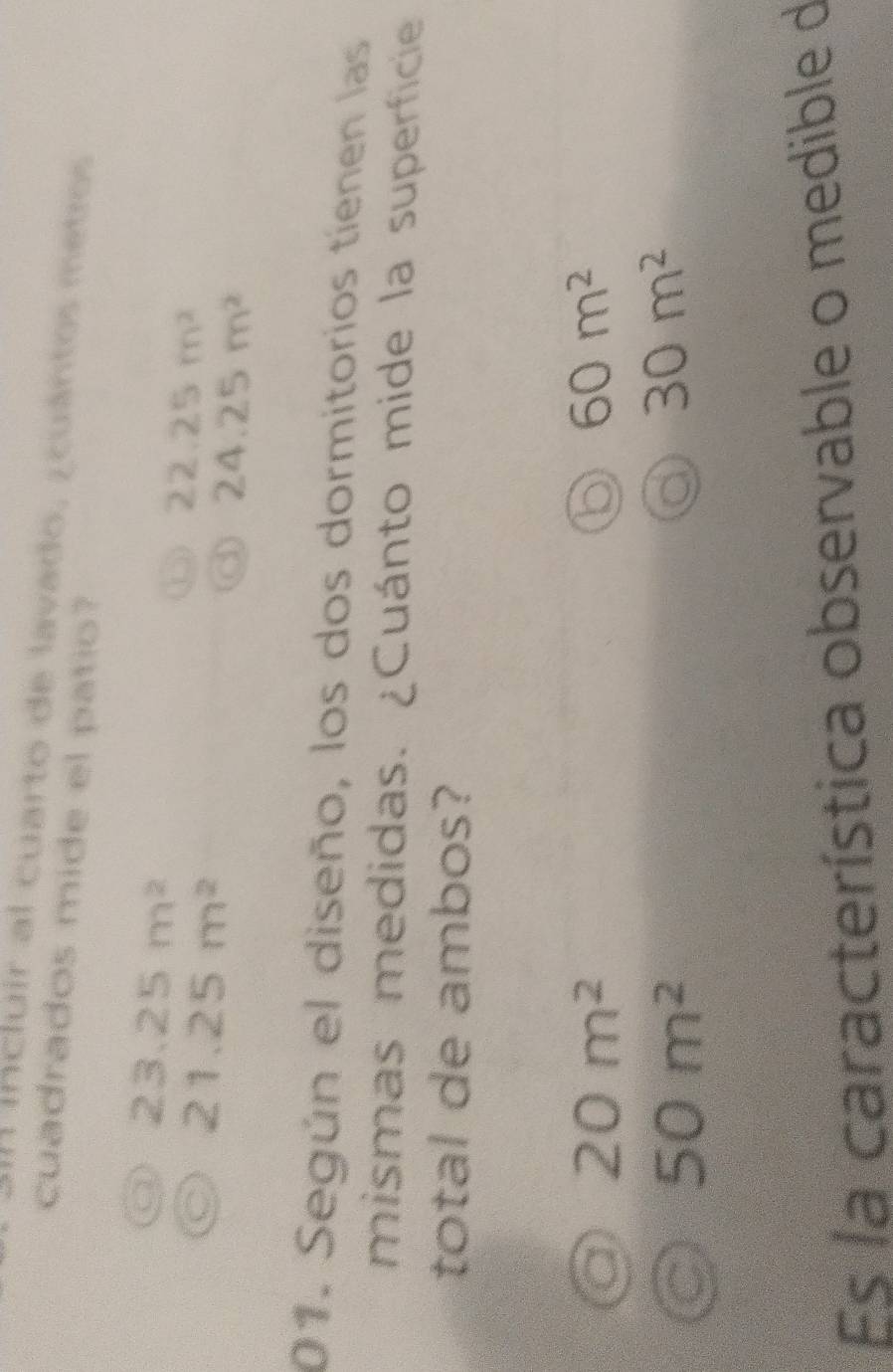 A incluir al cuarto de lavado, ¿ cuántos metros
cuadrados mide el patio?
a 23.25m^2
C 21.25m^2
⑤ 22.25m^2
24.25m^2
01. Según el diseño, los dos dormitorios tienen las
mismas medidas. ¿Cuánto mide la superficie
total de ambos?
20m^2
b 60m^2
a 50m^2
a 30m^2
Es la característica observable o medible de