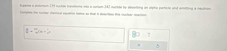 Suppose a plutonium- 239 nuclide transforms into a curium- 242 nuclide by absorbing an alpha particle and emitting a neutron. 
Complete the nuclear chemical equation below so that it describes this nuclear reaction.
_(96)^(242)Cm+_0^1n
γ 
×