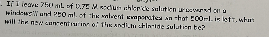 If I leave 750 mL of 0.75 M sodium chloride solution uncovered on a 
windowsill and 250 mL of the solvent evaporates so that 500mL is left, what 
will the new concentration of the sodium chloride solution be?