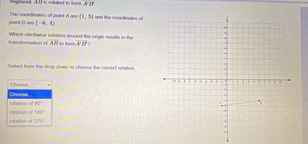 Segment AB is rotated to form overline A'B'
The coordinales of point A are (1,5) and the coordinates of
point B are (-6,4)
Which clockwise rotation around the origin results in the
transformation of overline AB to form overline A'B' ?
Select from the drop down to choose the correct rotation.
Choose...
Choose. ..
rotation of 90°
rotation of 180°
rotation of 270°