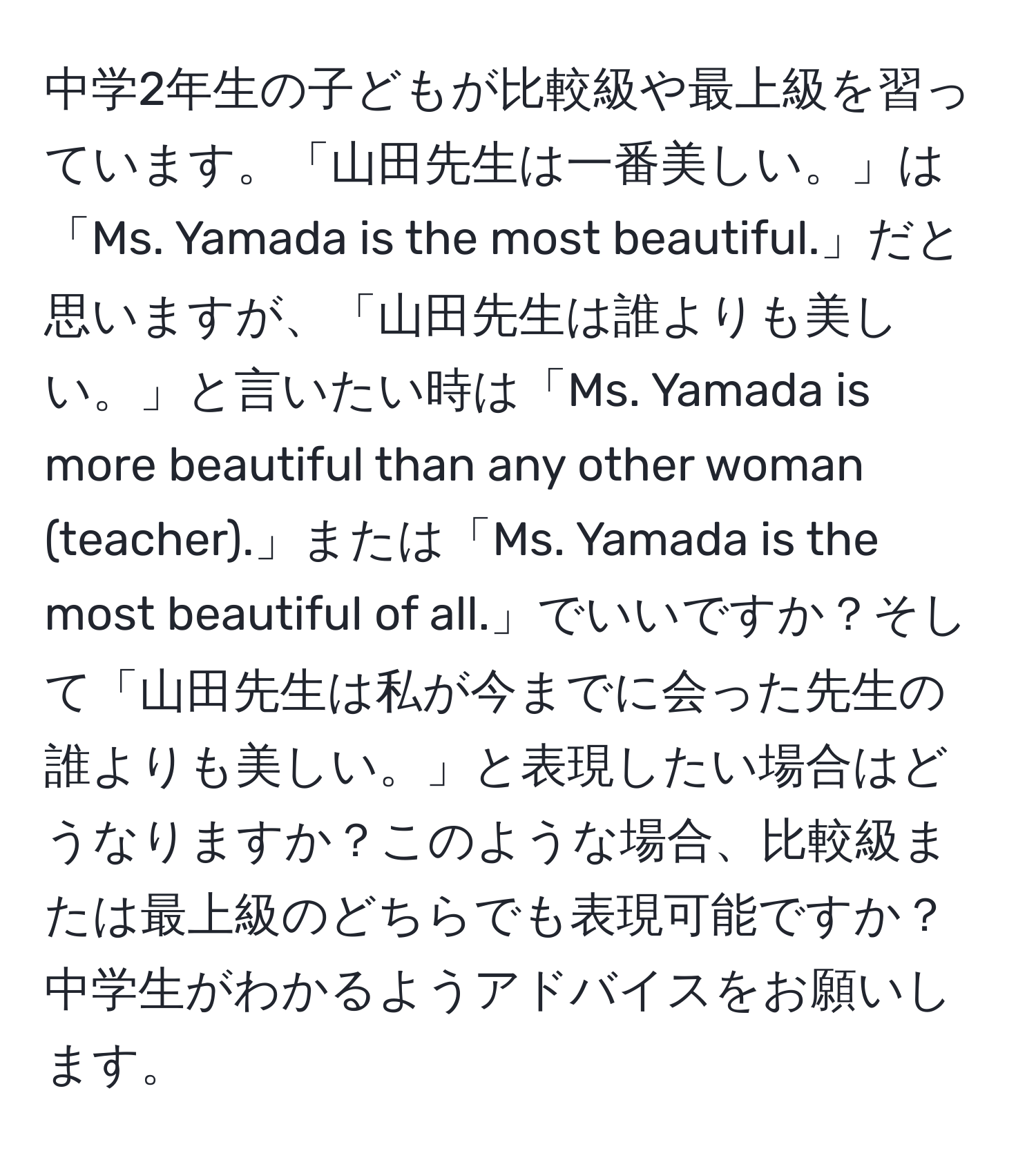 中学2年生の子どもが比較級や最上級を習っています。「山田先生は一番美しい。」は「Ms. Yamada is the most beautiful.」だと思いますが、「山田先生は誰よりも美しい。」と言いたい時は「Ms. Yamada is more beautiful than any other woman (teacher).」または「Ms. Yamada is the most beautiful of all.」でいいですか？そして「山田先生は私が今までに会った先生の誰よりも美しい。」と表現したい場合はどうなりますか？このような場合、比較級または最上級のどちらでも表現可能ですか？中学生がわかるようアドバイスをお願いします。