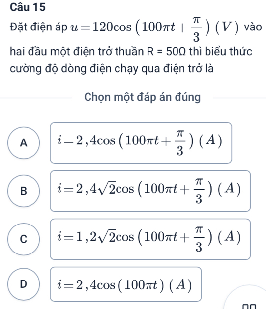 Đặt điện áp u=120cos (100π t+ π /3 )(V) vào
hai đầu một điện trở thuần R=50Omega thì biểu thức
cường độ dòng điện chạy qua điện trở là
Chọn một đáp án đúng
A i=2,4cos (100π t+ π /3 )(A)
B i=2,4sqrt(2)cos (100π t+ π /3 )(A)
C i=1,2sqrt(2)cos (100π t+ π /3 )(A)
D i=2,4cos (100π t)(A)
^□