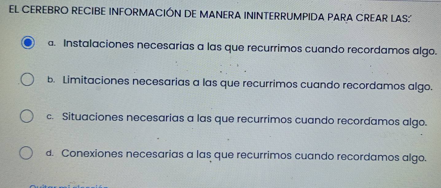 EL CEREBRO RECIBE INFORMACIÓN DE MANERA ININTERRUMPIDA PARA CREAR LAS:'
a. Instalaciones necesarias a las que recurrimos cuando recordamos algo.
b. Limitaciones necesarias a las que recurrimos cuando recordamos algo.
c. Situaciones necesarias a las que recurrimos cuando recordamos algo.
d. Conexiones necesarias a las que recurrimos cuando recordamos algo.