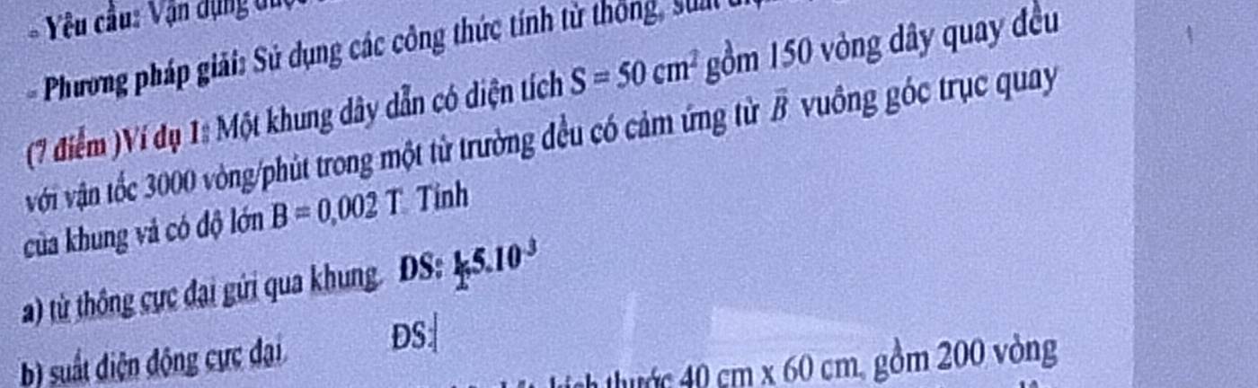 Yêu cầu: Vận dụng du 
Phương pháp giải: Sử dụng các công thức tính từ thông, su 
(7 điểm )Ví dụ 1: Một khung dây dẫn có diện tích S=50cm^2 gồm 150 vòng dây quay đều 
với vận tốc 3000 vòng /phút trong một từ trường đều có cảm ứng từ overline B vuồng góc trục quay 
của khung và có độ lớn B=0.002T Tỉnh 
a) từ thông cực đại gửi qua khung. DS:15.10^(-3)
b) suất diện động cực đại
DS :
40cm* 60cm gồm 200 vòng