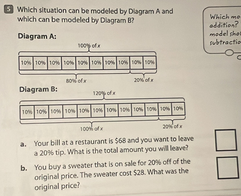 Which situation can be modeled by Diagram A and 
which can be modeled by Diagram B? Which mo 
addition? 
Diagram A: model sho
100% of x subtractio 
a
10% 10% 10% 10% 10% 10% 10% 10% 10% 10%
80% of x 20% of x
Diagram B:
120% of x
a. Your bill at a restaurant is $68 and you want to leave 
a 20% tip. What is the total amount you will leave? 
b. You buy a sweater that is on sale for 20% off of the 
original price. The sweater cost $28. What was the 
original price?