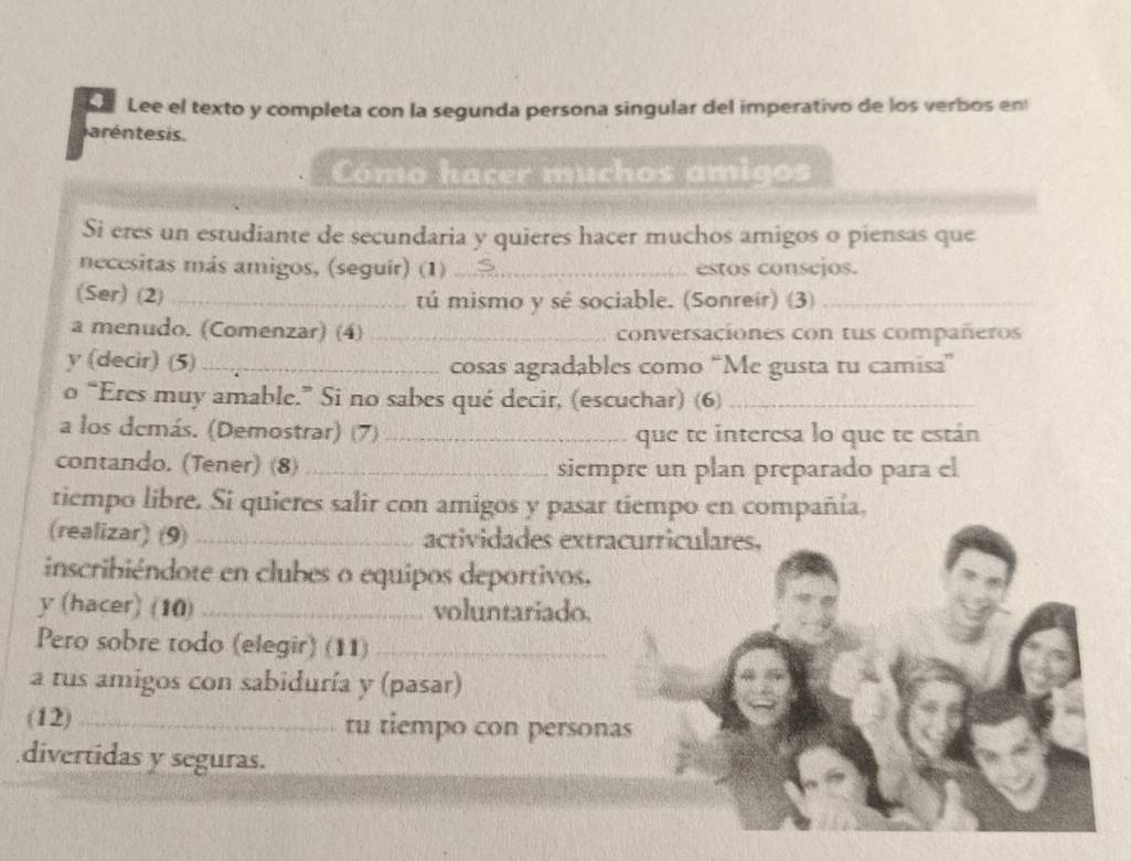 Lee el texto y completa con la segunda persona singular del imperativo de los verbos en 
aréntesis. 
Cómo hacer muchos amigos 
Si eres un estudiante de secundaria y quieres hacer muchos amigos o piensas que 
necesitas más amigos, (seguir) (1) _estos consejos. 
(Ser) (2)_ tú mismo y sé sociable. (Sonreir) (3)_ 
a menudo. (Comenzar) (4) _conversaciones con tus compañeros 
y (decir) (5)_ cosas agradables como “Me gusta tu camisa” 
o “Eres muy amable.” Si no sabes qué decir, (escuchar) (6)_ 
a los demás. (Demostrar) (7) _que te interesa lo que te están 
contando. (Tener) (8)_ siempre un plan preparado para el 
tiempo libre. Si quieres salir con amigos y pasar tiempo en compañía, 
(realizar) (9)_ actividades extracurriculares. 
inscribiéndote en clubes o equipos deportivos, 
y (hacer) (10)_ voluntariado. 
Pero sobre todo (elegir) (11)_ 
a tus amigos con sabiduría y (pasar) 
(12) _tu tiempo con personas 
divertidas y seguras.