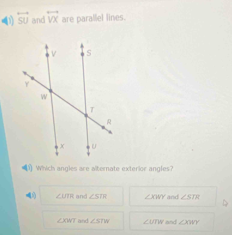 overleftrightarrow SU and overleftrightarrow VX are parallel lines.
Which angles are alternate exterior angles?
(1) ∠ UTR and ∠ STR ∠ XWY and ∠ STR
∠ XWT and ∠ STW ∠ UTW and ∠ XWY