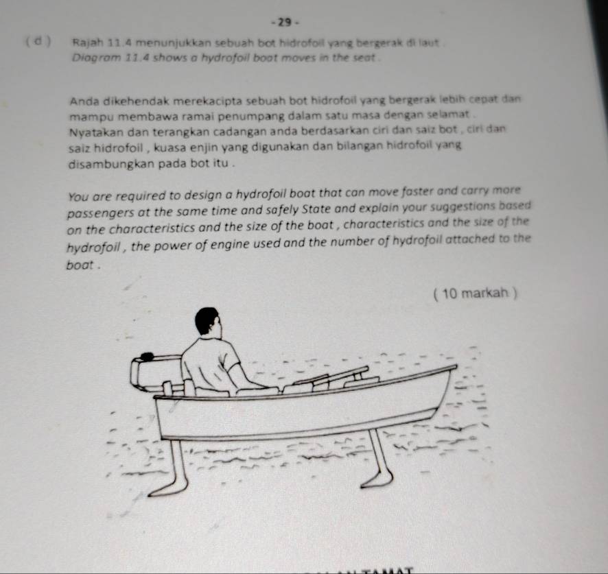 29 - 
( d ) Rajah 11.4 menunjukkan sebuah bot hidrofoil yang bergerak di laut. 
Diagram 11.4 shows a hydrofoil boat moves in the seat . 
Anda dikehendak merekacipta sebuah bot hidrofoil yang bergerak lebih cepat dan 
mampu membawa ramai penumpang dalam satu masa dengan selamat . 
Nyatakan dan terangkan cadangan anda berdasarkan ciri dan saiz bot , ciri dan 
saiz hidrofoil , kuasa enjin yang digunakan dan bilangan hidrofoil yang 
disambungkan pada bot itu . 
You are required to design a hydrofoil boat that can move faster and carry more 
passengers at the same time and safely State and explain your suggestions based 
on the characteristics and the size of the boat , characteristics and the size of the 
hydrofoil , the power of engine used and the number of hydrofoil attached to the 
boat .