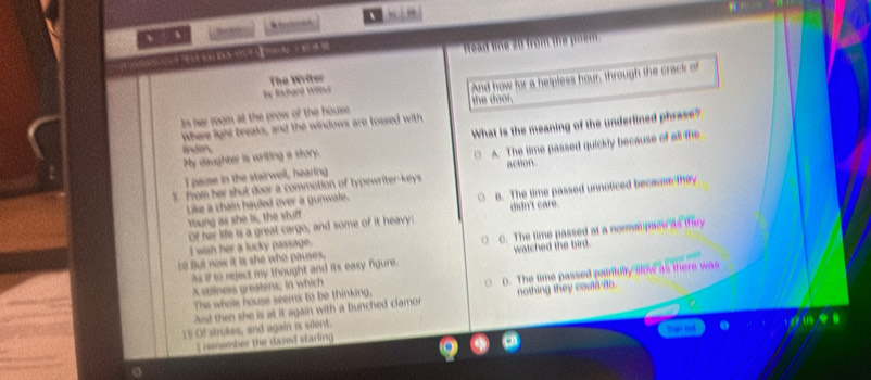 、 、 、
ER V A E 
Read line 20 from the poem.
The Writer
e Rchard W
In her room at the prow of the house And how for a helpless hour, through the crack of
the door.
Where light breaks, and the windows are tossed with
My daughter is writing a story. What is the meaning of the underlined phrase?
inden.
I pause in the stairwell, hearing A. The time passed quickly because of all the
3. from her shut door a commotion of typewriter-keys action
Young as she is, the stuff s. The time passed unnoticed becaume they
Like a chain hauled over a gunwate.
Of her life is a great cargo, and some of it heavy: didn't care.
10 But now it is she who pauses. C. The time passed at a normarpace as they
I wah her a lucky passage.
As if to reject my thought and its easy figure. watched the bird.
The whole house seems to be thinking, 0. The time passed paintully slow as there was
A stillness greatens, in which
Asd then she is at it again with a bunched clamor nothing they couln no.
15 Of strokes, and again is silent. 05
L smember the dazed staring Biqn ind
