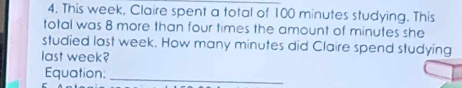 This week, Claire spent a total of 100 minutes studying. This 
total was 8 more than four times the amount of minutes she 
studied last week. How many minutes did Claire spend studying 
last week? 
Equation:_