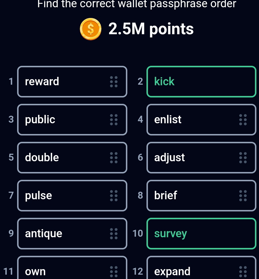 Find the correct wallet passphrase order
2.5M points 
1 reward 2 kick 
3 public 4 enlist 
5 double 6 adjust 
o
7 pulse 8 brief
9 antique 10 survey
11 own 12 expand