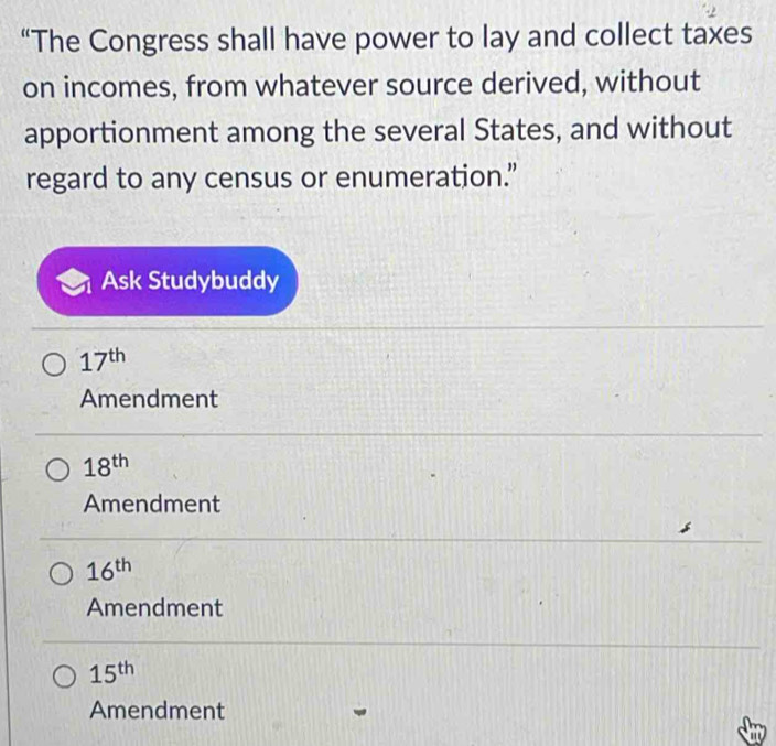 “The Congress shall have power to lay and collect taxes
on incomes, from whatever source derived, without
apportionment among the several States, and without
regard to any census or enumeration.”
Ask Studybuddy
17^(th)
Amendment
18^(th)
Amendment
16^(th)
Amendment
15^(th)
Amendment