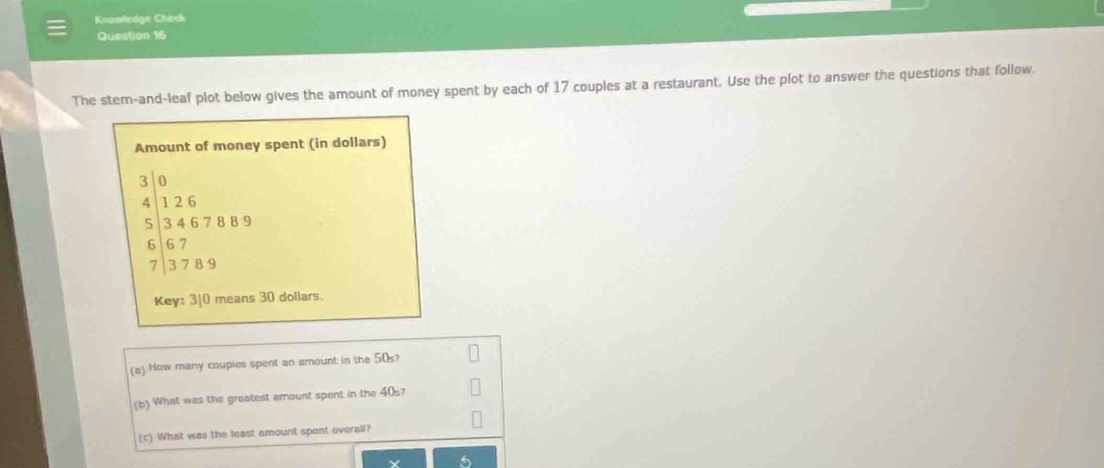 Knomedge Check 
Question 16 
The stem-and-leaf plot below gives the amount of money spent by each of 17 couples at a restaurant. Use the plot to answer the questions that follow. 
Amount of money spent (in dollars)
beginarrayr 30 4126 534678895 6&38&8&7 3789endarray
Key: 310 means 30 dollars. 
(a) How many couples spent an amount in the 50s? 
(b) What was the greatest amount spent in the 40s? 
(c) What was the least amount spent overall?