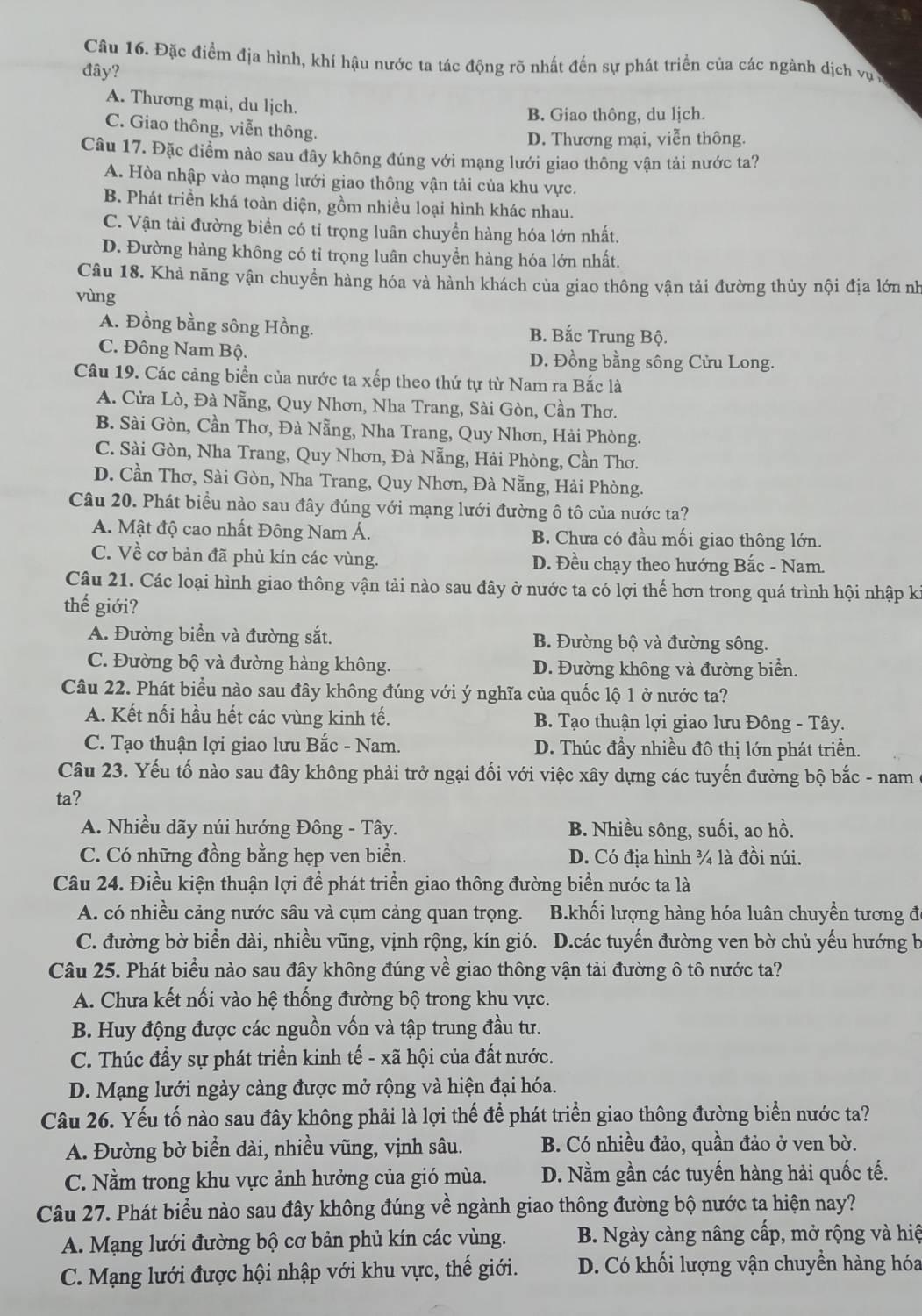 Đặc điểm địa hình, khí hậu nước ta tác động rõ nhất đến sự phát triển của các ngành dịch vụ y
đây?
A. Thương mại, du lịch.
B. Giao thông, du lịch.
C. Giao thông, viễn thông.
D. Thương mại, viễn thông.
Câu 17. Đặc điểm nào sau đây không đúng với mạng lưới giao thông vận tải nước ta?
A. Hòa nhập vào mạng lưới giao thông vận tải của khu vực.
B. Phát triền khá toàn diện, gồm nhiều loại hình khác nhau.
C. Vận tải đường biển có tỉ trọng luân chuyền hàng hóa lớn nhất.
D. Đường hàng không có tỉ trọng luân chuyển hàng hóa lớn nhất.
Câu 18. Khả năng vận chuyền hàng hóa và hành khách của giao thông vận tải đường thủy nội địa lớn nh
vùng
A. Đồng bằng sông Hồng. B. Bắc Trung Bộ.
C. Đông Nam Bộ. D. Đồng bằng sông Cửu Long.
Câu 19. Các cảng biển của nước ta xếp theo thứ tự từ Nam ra Bắc là
A. Cửa Lò, Đà Nẵng, Quy Nhơn, Nha Trang, Sài Gòn, Cần Thơ.
B. Sài Gòn, Cần Thơ, Đà Nẵng, Nha Trang, Quy Nhơn, Hải Phòng.
C. Sài Gòn, Nha Trang, Quy Nhơn, Đà Nẵng, Hải Phòng, Cần Thơ.
D. Cần Thơ, Sài Gòn, Nha Trang, Quy Nhơn, Đà Nẵng, Hải Phòng.
Câu 20. Phát biều nào sau đây đúng với mạng lưới đường ô tô của nước ta?
A. Mật độ cao nhất Đông Nam Á. B. Chưa có đầu mối giao thông lớn.
C. Về cơ bản đã phủ kín các vùng. D. Đều chạy theo hướng Bắc - Nam.
Câu 21. Các loại hình giao thông vận tải nào sau đây ở nước ta có lợi thế hơn trong quá trình hội nhập ki
thế giới?
A. Đường biển và đường sắt. B. Đường bộ và đường sông.
C. Đường bộ và đường hàng không. D. Đường không và đường biển.
Câu 22. Phát biểu nào sau đây không đúng với ý nghĩa của quốc lộ 1 ở nước ta?
A. Kết nối hầu hết các vùng kinh tế. B. Tạo thuận lợi giao lưu Đông - Tây.
C. Tạo thuận lợi giao lưu Bắc - Nam. D. Thúc đầy nhiều đô thị lớn phát triển.
Câu 23. Yếu tố nào sau đây không phải trở ngại đối với việc xây dựng các tuyến đường bộ bắc - nam
ta?
A. Nhiều dãy núi hướng Đông - Tây. B. Nhiều sông, suối, ao hồ.
C. Có những đồng bằng hẹp ven biền. D. Có địa hình ¾ là đồi núi.
Câu 24. Điều kiện thuận lợi để phát triển giao thông đường biển nước ta là
A. có nhiều cảng nước sâu và cụm cảng quan trọng.  B.khối lượng hàng hóa luân chuyền tương đã
C. đường bờ biển dài, nhiều vũng, vịnh rộng, kín gió. D.các tuyến đường ven bờ chủ yếu hướng b
Câu 25. Phát biểu nào sau đây không đúng về giao thông vận tải đường ô tô nước ta?
A. Chưa kết nối vào hệ thống đường bộ trong khu vực.
B. Huy động được các nguồn vốn và tập trung đầu tư.
C. Thúc đẩy sự phát triển kinh tế - xã hội của đất nước.
D. Mạng lưới ngày càng được mở rộng và hiện đại hóa.
Câu 26. Yếu tố nào sau đây không phải là lợi thế để phát triển giao thông đường biển nước ta?
A. Đường bờ biển dài, nhiều vũng, vịnh sâu. B. Có nhiều đảo, quần đảo ở ven bờ.
C. Nằm trong khu vực ảnh hưởng của gió mùa. D. Nằm gần các tuyến hàng hải quốc tế.
Câu 27. Phát biểu nào sau đây không đúng về ngành giao thông đường bộ nước ta hiện nay?
A. Mạng lưới đường bộ cơ bản phủ kín các vùng. B. Ngày càng nâng cấp, mở rộng và hiệ
C. Mạng lưới được hội nhập với khu vực, thế giới. D. Có khối lượng vận chuyền hàng hóa