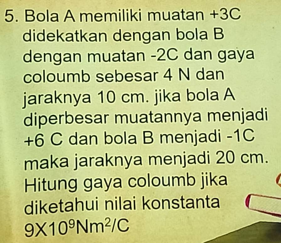 Bola A memiliki muatan +3C
didekatkan dengan bola B 
dengan muatan -2C dan gaya 
coloumb sebesar 4 N dan 
jaraknya 10 cm. jika bola A 
diperbesar muatannya menjadi
+6 C dan bola B menjadi -1C
maka jaraknya menjadi 20 cm. 
Hitung gaya coloumb jika 
diketahui nilai konstanta
9* 10^9Nm^2/C