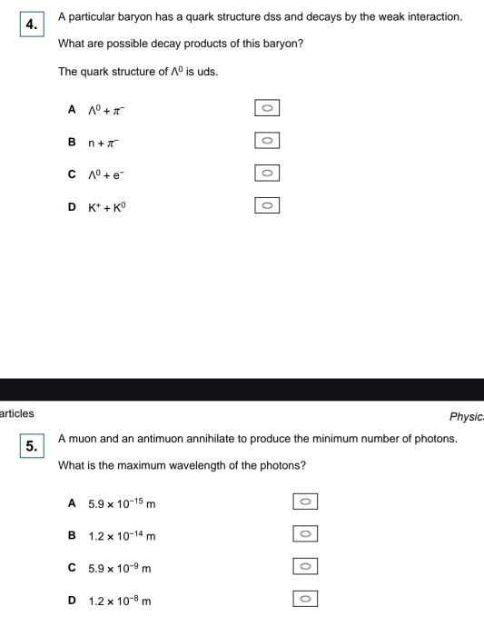 A particular baryon has a quark structure dss and decays by the weak interaction.
What are possible decay products of this baryon?
The quark structure of wedge^0 is uds.
A A^0+π^-
B n+π^-
C wedge^0+e^-
D K^++K^0
articles Physic
5. A muon and an antimuon annihilate to produce the minimum number of photons.
What is the maximum wavelength of the photons?
A 5.9* 10^(-15)m
B 1.2* 10^(-14)m
C 5.9* 10^(-9)m
。
D 1.2* 10^(-8)m
。