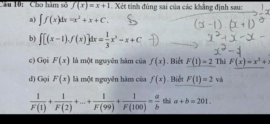 Cầu 10: Cho hàm số f(x)=x+1. Xét tính đúng sai của các khẳng định sau: 
a) ∈t f(x)dx=x^2+x+C. 
b) ∈t [(x-1).f(x)]dx= 1/3 x^3-x+C
c) Gọi F(x) là một nguyên hàm của f(x). Biết F(1)=2 Thì F(x)=x^2+
d) Gọi F(x) là một nguyên hàm của f(x). Biết F(1)=2. và
 1/F(1) + 1/F(2) +...+ 1/F(99) + 1/F(100) = a/b  thì a+b=201.